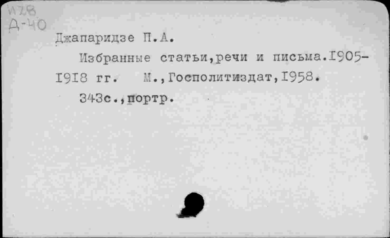 ﻿Д-'ч.О
Джапаридзе П.А.
Избранные статьи,речи и письма.1905-
1918 гг. И.,Госполитиздат,1958.
343с.,портр.